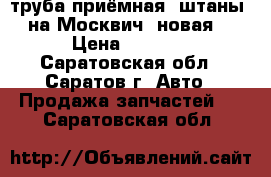 труба приёмная (штаны) на Москвич, новая. › Цена ­ 1 000 - Саратовская обл., Саратов г. Авто » Продажа запчастей   . Саратовская обл.